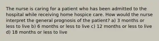 The nurse is caring for a patient who has been admitted to the hospital while receiving home hospice care. How would the nurse interpret the general prognosis of the patient? a) 3 months or less to live b) 6 months or less to live c) 12 months or less to live d) 18 months or less to live