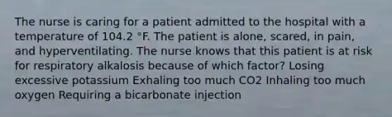 The nurse is caring for a patient admitted to the hospital with a temperature of 104.2 °F. The patient is alone, scared, in pain, and hyperventilating. The nurse knows that this patient is at risk for respiratory alkalosis because of which factor? Losing excessive potassium Exhaling too much CO2 Inhaling too much oxygen Requiring a bicarbonate injection