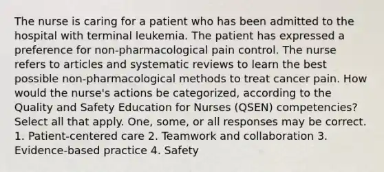 The nurse is caring for a patient who has been admitted to the hospital with terminal leukemia. The patient has expressed a preference for non-pharmacological pain control. The nurse refers to articles and systematic reviews to learn the best possible non-pharmacological methods to treat cancer pain. How would the nurse's actions be categorized, according to the Quality and Safety Education for Nurses (QSEN) competencies? Select all that apply. One, some, or all responses may be correct. 1. Patient-centered care 2. Teamwork and collaboration 3. Evidence-based practice 4. Safety