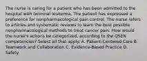 The nurse is caring for a patient who has been admitted to the hospital with terminal leukemia. The patient has expressed a preference for nonpharmacological pain control. The nurse refers to articles and systematic reviews to learn the best possible nonpharmacological methods to treat cancer pain. How would the nurse's actions be categorized, according to the QSEN competencies? Select all that apply. A. Patient-Centered Care B. Teamwork and Collaboration C. Evidence-Based Practice D. Safety