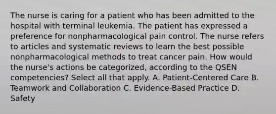 The nurse is caring for a patient who has been admitted to the hospital with terminal leukemia. The patient has expressed a preference for nonpharmacological pain control. The nurse refers to articles and systematic reviews to learn the best possible nonpharmacological methods to treat cancer pain. How would the nurse's actions be categorized, according to the QSEN competencies? Select all that apply. A. Patient-Centered Care B. Teamwork and Collaboration C. Evidence-Based Practice D. Safety