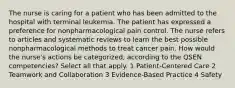 The nurse is caring for a patient who has been admitted to the hospital with terminal leukemia. The patient has expressed a preference for nonpharmacological pain control. The nurse refers to articles and systematic reviews to learn the best possible nonpharmacological methods to treat cancer pain. How would the nurse's actions be categorized, according to the QSEN competencies? Select all that apply. 1 Patient-Centered Care 2 Teamwork and Collaboration 3 Evidence-Based Practice 4 Safety