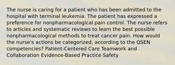 The nurse is caring for a patient who has been admitted to the hospital with terminal leukemia. The patient has expressed a preference for nonpharmacological pain control. The nurse refers to articles and systematic reviews to learn the best possible nonpharmacological methods to treat cancer pain. How would the nurse's actions be categorized, according to the QSEN competencies? Patient-Centered Care Teamwork and Collaboration Evidence-Based Practice Safety