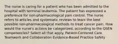 The nurse is caring for a patient who has been admitted to the hospital with terminal leukemia. The patient has expressed a preference for non-pharmacological pain control. The nurse refers to articles and systematic reviews to learn the best possible non-pharmacological methods to treat cancer pain. How would the nurse's actions be categorized, according to the QSEN competencies? Select all that apply. Patient-Centered Care Teamwork and Collaboration Evidence-Based Practice Safety