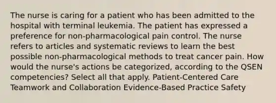 The nurse is caring for a patient who has been admitted to the hospital with terminal leukemia. The patient has expressed a preference for non-pharmacological pain control. The nurse refers to articles and systematic reviews to learn the best possible non-pharmacological methods to treat cancer pain. How would the nurse's actions be categorized, according to the QSEN competencies? Select all that apply. Patient-Centered Care Teamwork and Collaboration Evidence-Based Practice Safety