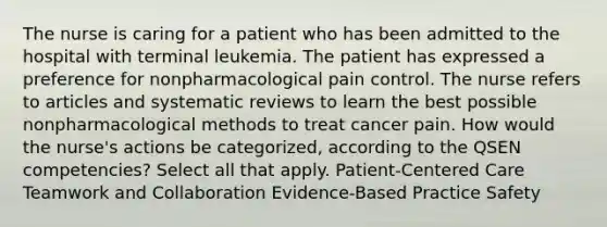 The nurse is caring for a patient who has been admitted to the hospital with terminal leukemia. The patient has expressed a preference for nonpharmacological pain control. The nurse refers to articles and systematic reviews to learn the best possible nonpharmacological methods to treat cancer pain. How would the nurse's actions be categorized, according to the QSEN competencies? Select all that apply. Patient-Centered Care Teamwork and Collaboration Evidence-Based Practice Safety