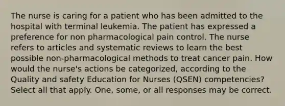 The nurse is caring for a patient who has been admitted to the hospital with terminal leukemia. The patient has expressed a preference for non pharmacological pain control. The nurse refers to articles and systematic reviews to learn the best possible non-pharmacological methods to treat cancer pain. How would the nurse's actions be categorized, according to the Quality and safety Education for Nurses (QSEN) competencies? Select all that apply. One, some, or all responses may be correct.