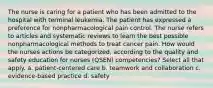 The nurse is caring for a patient who has been admitted to the hospital with terminal leukemia. The patient has expressed a preference for nonpharmacological pain control. The nurse refers to articles and systematic reviews to learn the best possible nonpharmacological methods to treat cancer pain. How would the nurses actions be categorized, according to the quality and safety education for nurses (QSEN) competencies? Select all that apply. a. patient-centered care b. teamwork and collaboration c. evidence-based practice d. safety