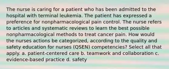 The nurse is caring for a patient who has been admitted to the hospital with terminal leukemia. The patient has expressed a preference for nonpharmacological pain control. The nurse refers to articles and systematic reviews to learn the best possible nonpharmacological methods to treat cancer pain. How would the nurses actions be categorized, according to the quality and safety education for nurses (QSEN) competencies? Select all that apply. a. patient-centered care b. teamwork and collaboration c. evidence-based practice d. safety