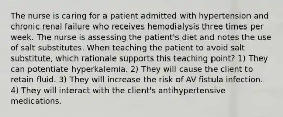 The nurse is caring for a patient admitted with hypertension and chronic renal failure who receives hemodialysis three times per week. The nurse is assessing the patient's diet and notes the use of salt substitutes. When teaching the patient to avoid salt substitute, which rationale supports this teaching point? 1) They can potentiate hyperkalemia. 2) They will cause the client to retain fluid. 3) They will increase the risk of AV fistula infection. 4) They will interact with the client's antihypertensive medications.