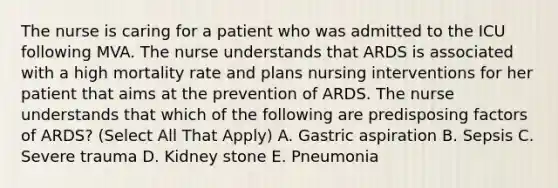 The nurse is caring for a patient who was admitted to the ICU following MVA. The nurse understands that ARDS is associated with a high mortality rate and plans nursing interventions for her patient that aims at the prevention of ARDS. The nurse understands that which of the following are predisposing factors of ARDS? (Select All That Apply) A. Gastric aspiration B. Sepsis C. Severe trauma D. Kidney stone E. Pneumonia