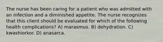 The nurse has been caring for a patient who was admitted with an infection and a diminished appetite. The nurse recognizes that this client should be evaluated for which of the following health complications? A) marasmus. B) dehydration. C) kwashiorkor. D) anasarca.