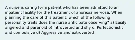 A nurse is caring for a patient who has been admitted to an inpatient facility for the treatment of anorexia nervosa. When planning the care of this patient, which of the following personality traits does the nurse anticipate observing? a) Easily angered and paranoid b) Introverted and shy c) Perfectionistic and compulsive d) Aggressive and extroverted