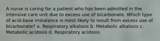 A nurse is caring for a patient who has been admitted in the intensive care unit due to excess use of bicarbonate. Which type of acid-base imbalance is most likely to result from excess use of bicarbonate? a. Respiratory alkalosis b. Metabolic alkalosis c. Metabolic acidosis d. Respiratory acidosis