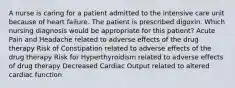 A nurse is caring for a patient admitted to the intensive care unit because of heart failure. The patient is prescribed digoxin. Which nursing diagnosis would be appropriate for this patient? Acute Pain and Headache related to adverse effects of the drug therapy Risk of Constipation related to adverse effects of the drug therapy Risk for Hyperthyroidism related to adverse effects of drug therapy Decreased Cardiac Output related to altered cardiac function