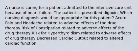 A nurse is caring for a patient admitted to the intensive care unit because of heart failure. The patient is prescribed digoxin. Which nursing diagnosis would be appropriate for this patient? Acute Pain and Headache related to adverse effects of the drug therapy Risk of Constipation related to adverse effects of the drug therapy Risk for Hyperthyroidism related to adverse effects of drug therapy Decreased Cardiac Output related to altered cardiac function