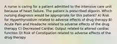 A nurse is caring for a patient admitted to the intensive care unit because of heart failure. The patient is prescribed digoxin. Which nursing diagnosis would be appropriate for this patient? A) Risk for Hyperthyroidism related to adverse effects of drug therapy B) Acute Pain and Headache related to adverse effects of the drug therapy C) Decreased Cardiac Output related to altered cardiac function D) Risk of Constipation related to adverse effects of the drug therapy