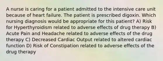 A nurse is caring for a patient admitted to the intensive care unit because of heart failure. The patient is prescribed digoxin. Which nursing diagnosis would be appropriate for this patient? A) Risk for Hyperthyroidism related to adverse effects of drug therapy B) Acute Pain and Headache related to adverse effects of the drug therapy C) Decreased Cardiac Output related to altered cardiac function D) Risk of Constipation related to adverse effects of the drug therapy