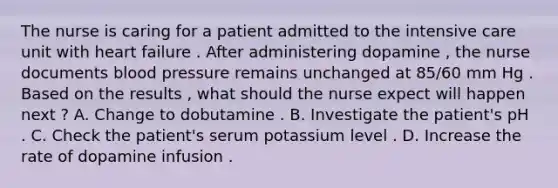 The nurse is caring for a patient admitted to the intensive care unit with heart failure . After administering dopamine , the nurse documents blood pressure remains unchanged at 85/60 mm Hg . Based on the results , what should the nurse expect will happen next ? A. Change to dobutamine . B. Investigate the patient's pH . C. Check the patient's serum potassium level . D. Increase the rate of dopamine infusion .