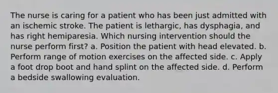 The nurse is caring for a patient who has been just admitted with an ischemic stroke. The patient is lethargic, has dysphagia, and has right hemiparesia. Which nursing intervention should the nurse perform first? a. Position the patient with head elevated. b. Perform range of motion exercises on the affected side. c. Apply a foot drop boot and hand splint on the affected side. d. Perform a bedside swallowing evaluation.