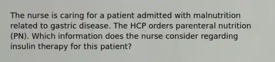 The nurse is caring for a patient admitted with malnutrition related to gastric disease. The HCP orders parenteral nutrition (PN). Which information does the nurse consider regarding insulin therapy for this patient?