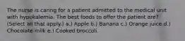 The nurse is caring for a patient admitted to the medical unit with hypokalemia. The best foods to offer the patient are? (Select all that apply.) a.) Apple b.) Banana c.) Orange juice d.) Chocolate milk e.) Cooked broccoli