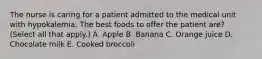 The nurse is caring for a patient admitted to the medical unit with hypokalemia. The best foods to offer the patient are? (Select all that apply.) A. Apple B. Banana C. Orange juice D. Chocolate milk E. Cooked broccoli