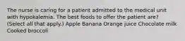 The nurse is caring for a patient admitted to the medical unit with hypokalemia. The best foods to offer the patient are? (Select all that apply.) Apple Banana Orange juice Chocolate milk Cooked broccoli