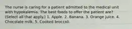 The nurse is caring for a patient admitted to the medical unit with hypokalemia. The best foods to offer the patient are? (Select all that apply.) 1. Apple. 2. Banana. 3. Orange juice. 4. Chocolate milk. 5. Cooked broccoli.