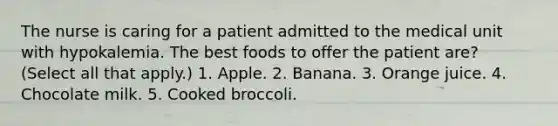 The nurse is caring for a patient admitted to the medical unit with hypokalemia. The best foods to offer the patient are? (Select all that apply.) 1. Apple. 2. Banana. 3. Orange juice. 4. Chocolate milk. 5. Cooked broccoli.