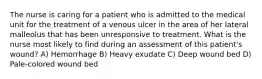 The nurse is caring for a patient who is admitted to the medical unit for the treatment of a venous ulcer in the area of her lateral malleolus that has been unresponsive to treatment. What is the nurse most likely to find during an assessment of this patient's wound? A) Hemorrhage B) Heavy exudate C) Deep wound bed D) Pale-colored wound bed