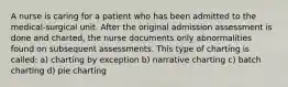 A nurse is caring for a patient who has been admitted to the medical-surgical unit. After the original admission assessment is done and charted, the nurse documents only abnormalities found on subsequent assessments. This type of charting is called: a) charting by exception b) narrative charting c) batch charting d) pie charting