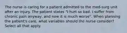 The nurse is caring for a patient admitted to the med-surg unit after an injury. The patient states "I hurt so bad. I suffer from chronic pain anyway, and now it is much worse". When planning the patient's care, what variables should the nurse consider? Select all that apply.