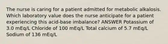 The nurse is caring for a patient admitted for metabolic alkalosis. Which laboratory value does the nurse anticipate for a patient experiencing this acid-base imbalance? ANSWER Potassium of 3.0 mEq/L Chloride of 100 mEq/L Total calcium of 5.7 mEq/L Sodium of 136 mEq/L