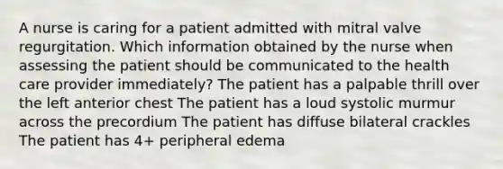 A nurse is caring for a patient admitted with mitral valve regurgitation. Which information obtained by the nurse when assessing the patient should be communicated to the health care provider immediately? The patient has a palpable thrill over the left anterior chest The patient has a loud systolic murmur across the precordium The patient has diffuse bilateral crackles The patient has 4+ peripheral edema