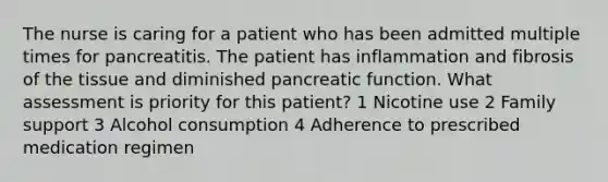 The nurse is caring for a patient who has been admitted multiple times for pancreatitis. The patient has inflammation and fibrosis of the tissue and diminished pancreatic function. What assessment is priority for this patient? 1 Nicotine use 2 Family support 3 Alcohol consumption 4 Adherence to prescribed medication regimen