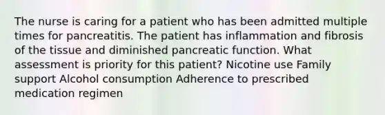 The nurse is caring for a patient who has been admitted multiple times for pancreatitis. The patient has inflammation and fibrosis of the tissue and diminished pancreatic function. What assessment is priority for this patient? Nicotine use Family support Alcohol consumption Adherence to prescribed medication regimen