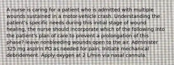 A nurse is caring for a patient who is admitted with multiple wounds sustained in a motor-vehicle crash. Understanding the patient's specific needs during this initial stage of wound healing, the nurse should incorporate which of the following into the patient's plan of care to prevent a prolongation of this phase? leave nonbleeding wounds open to the air. Administer 325 mg aspirin PO as needed for pain. Initiate mechanical debridement. Apply oxygen at 2 L/min via nasal cannula.