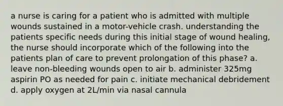 a nurse is caring for a patient who is admitted with multiple wounds sustained in a motor-vehicle crash. understanding the patients specific needs during this initial stage of wound healing, the nurse should incorporate which of the following into the patients plan of care to prevent prolongation of this phase? a. leave non-bleeding wounds open to air b. administer 325mg aspirin PO as needed for pain c. initiate mechanical debridement d. apply oxygen at 2L/min via nasal cannula