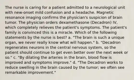 The nurse is caring for a patient admitted to a neurological unit with new-onset mild confusion and a headache. Magnetic resonance imaging confirms the physician's suspicion of brain tumor. The physician orders dexamethasone (Decadron) IV, which completely relieves the patient's symptoms. The patient's family is convinced this is a miracle. Which of the following statements by the nurse is best? a. "The brain is such a unique organ, we never really know what will happen." b. "Decadron regenerates neurons in the central nervous system, so the patient should continue to get even better over the next week or so." c. "By dilating the arteries in the brain, blood flow is improved and symptoms improve." d. "The Decadron works to reduce swelling in the brain caused by the tumor; we often see remarkable improvement."