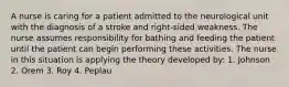 A nurse is caring for a patient admitted to the neurological unit with the diagnosis of a stroke and right-sided weakness. The nurse assumes responsibility for bathing and feeding the patient until the patient can begin performing these activities. The nurse in this situation is applying the theory developed by: 1. Johnson 2. Orem 3. Roy 4. Peplau