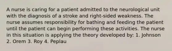 A nurse is caring for a patient admitted to the neurological unit with the diagnosis of a stroke and right-sided weakness. The nurse assumes responsibility for bathing and feeding the patient until the patient can begin performing these activities. The nurse in this situation is applying the theory developed by: 1. Johnson 2. Orem 3. Roy 4. Peplau