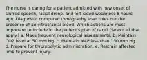 The nurse is caring for a patient admitted with new onset of slurred speech, facial droop, and left-sided weakness 8 hours ago. Diagnostic computed tomography scan rules out the presence of an intracranial bleed. Which actions are most important to include in the patient's plan of care? (Select all that apply.) a. Make frequent neurological assessments. b. Maintain CO2 level at 50 mm Hg. c. Maintain MAP less than 130 mm Hg. d. Prepare for thrombolytic administration. e. Restrain affected limb to prevent injury.