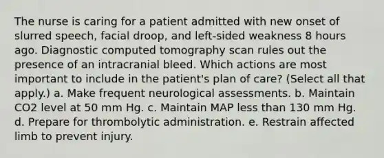 The nurse is caring for a patient admitted with new onset of slurred speech, facial droop, and left-sided weakness 8 hours ago. Diagnostic computed tomography scan rules out the presence of an intracranial bleed. Which actions are most important to include in the patient's plan of care? (Select all that apply.) a. Make frequent neurological assessments. b. Maintain CO2 level at 50 mm Hg. c. Maintain MAP less than 130 mm Hg. d. Prepare for thrombolytic administration. e. Restrain affected limb to prevent injury.