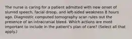 The nurse is caring for a patient admitted with new onset of slurred speech, facial droop, and left-sided weakness 8 hours ago. Diagnostic computed tomography scan rules out the presence of an intracranial bleed. Which actions are most important to include in the patient's plan of care? (Select all that apply.)