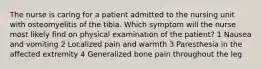 The nurse is caring for a patient admitted to the nursing unit with osteomyelitis of the tibia. Which symptom will the nurse most likely find on physical examination of the patient? 1 Nausea and vomiting 2 Localized pain and warmth 3 Paresthesia in the affected extremity 4 Generalized bone pain throughout the leg