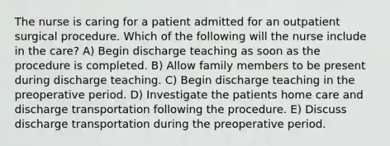 The nurse is caring for a patient admitted for an outpatient surgical procedure. Which of the following will the nurse include in the care? A) Begin discharge teaching as soon as the procedure is completed. B) Allow family members to be present during discharge teaching. C) Begin discharge teaching in the preoperative period. D) Investigate the patients home care and discharge transportation following the procedure. E) Discuss discharge transportation during the preoperative period.