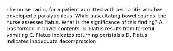 The nurse caring for a patient admitted with peritonitis who has developed a paralytic ileus. While auscultating bowel sounds, the nurse assesses flatus. What is the significance of this finding? A. Gas formed in bowel contents. B. Flatus results from forceful vomiting C. Flatus indicates returning peristalsis D. Flatus indicates inadequate decompression