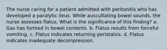 The nurse caring for a patient admitted with peritonitis who has developed a paralytic ileus. While auscultating bowel sounds, the nurse assesses flatus. What is the significance of this finding? a. Gas has formed in bowel contents. b. Flatus results from forceful vomiting. c. Flatus indicates returning peristalsis. d. Flatus indicates inadequate decompression.