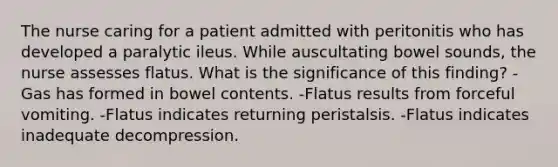 The nurse caring for a patient admitted with peritonitis who has developed a paralytic ileus. While auscultating bowel sounds, the nurse assesses flatus. What is the significance of this finding? -Gas has formed in bowel contents. -Flatus results from forceful vomiting. -Flatus indicates returning peristalsis. -Flatus indicates inadequate decompression.